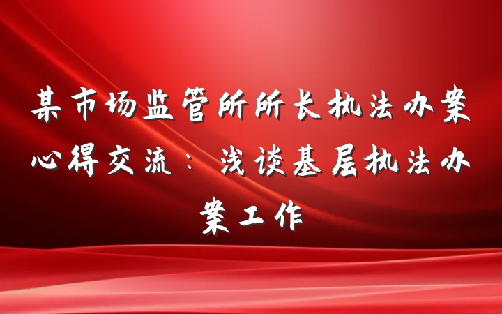 某市场监管所所长执法办案心得交流：浅谈基层执法办案工作