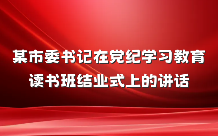 某市委书记在党纪学习教育读书班结业式上的讲话