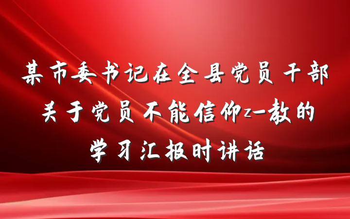 某市委书记在全县党员干部关于党员不能信仰z-教的学习汇报时讲话