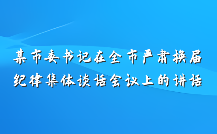 某市委书记在全市严肃换届纪律集体谈话会议上的讲话