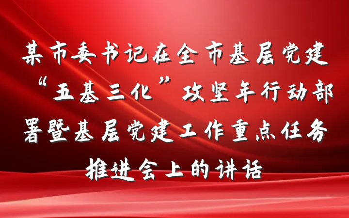 某市委书记在全市基层党建“五基三化”攻坚年行动部署暨基层党建工作重点任务推进会上的讲话