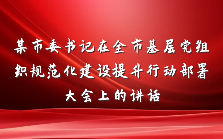 某市委书记在全市基层党组织规范化建设提升行动部署大会上的讲话