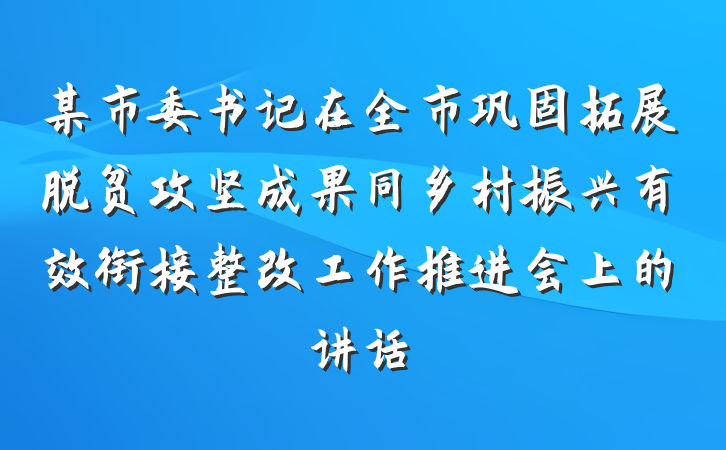 某市委书记在全市巩固拓展脱贫攻坚成果同乡村振兴有效衔接整改工作推进会上的讲话