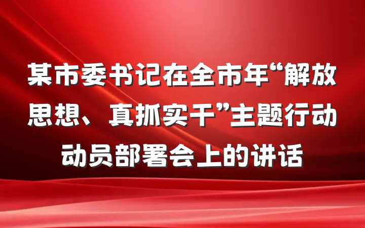 某市委书记在全市年“解放思想、真抓实干”主题行动动员部署会上的讲话