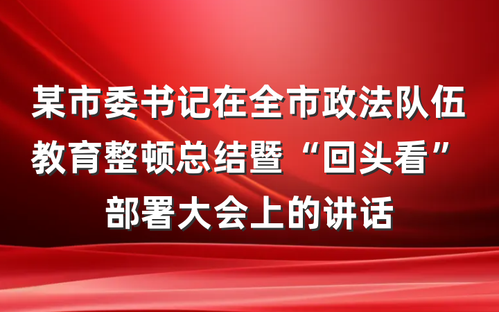 某市委书记在全市政法队伍教育整顿总结暨“回头看”部署大会上的讲话