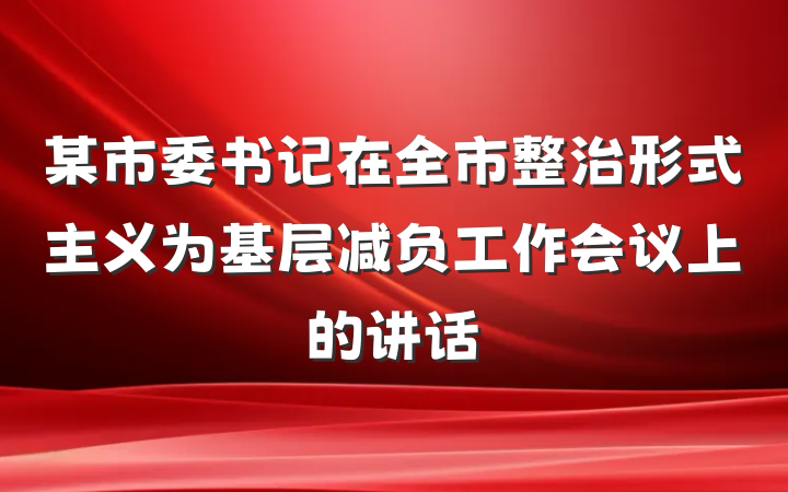 某市委书记在全市整治形式主义为基层减负工作会议上的讲话