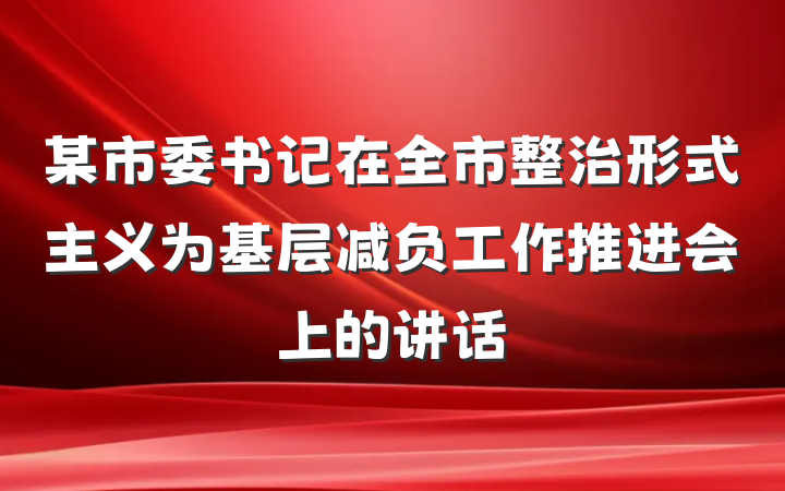 某市委书记在全市整治形式主义为基层减负工作推进会上的讲话