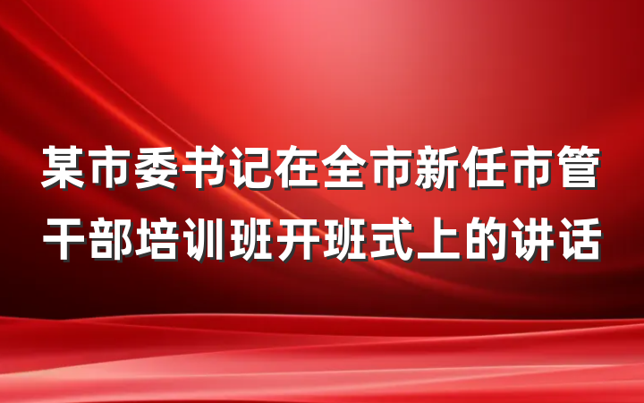 某市委书记在全市新任市管干部培训班开班式上的讲话