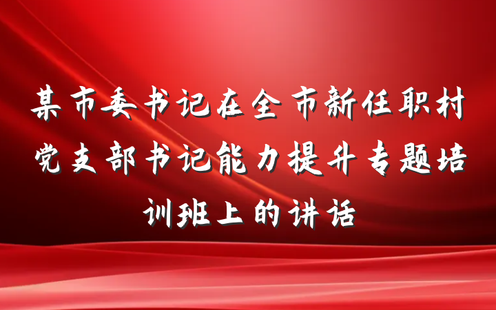 某市委书记在全市新任职村党支部书记能力提升专题培训班上的讲话