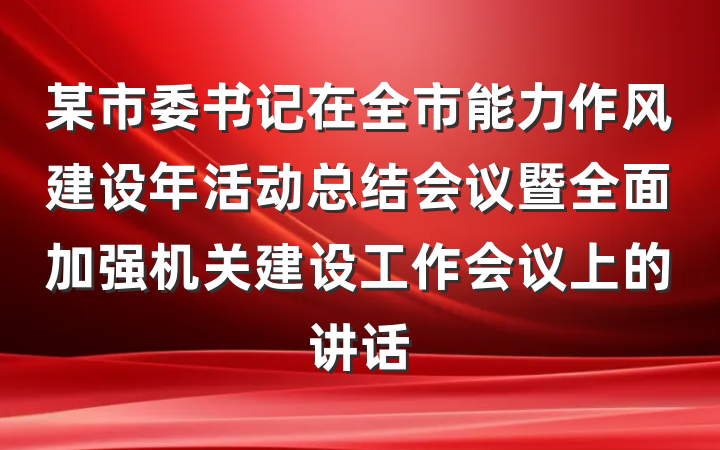 某市委书记在全市能力作风建设年活动总结会议暨全面加强机关建设工作会议上的讲话