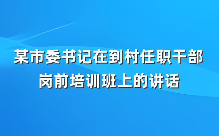 某市委书记在到村任职干部岗前培训班上的讲话