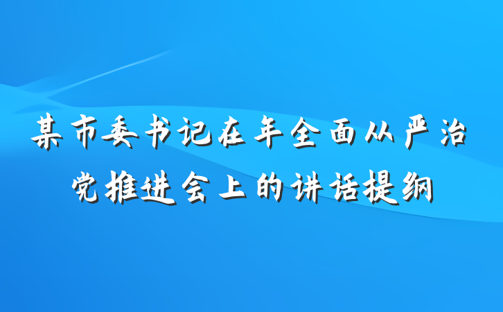 某市委书记在年全面从严治党推进会上的讲话提纲