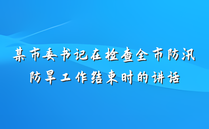 某市委书记在检查全市防汛防旱工作结束时的讲话