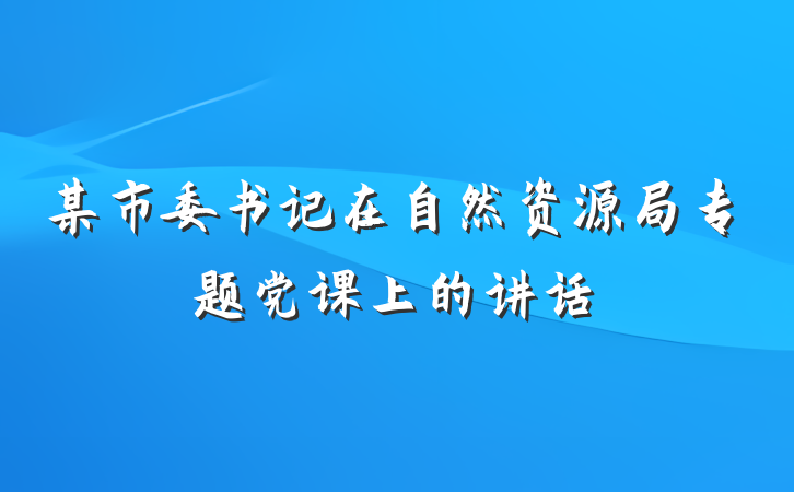 某市委书记在自然资源局专题党课上的讲话