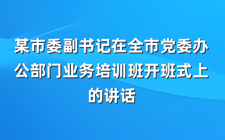 某市委副书记在全市党委办公部门业务培训班开班式上的讲话