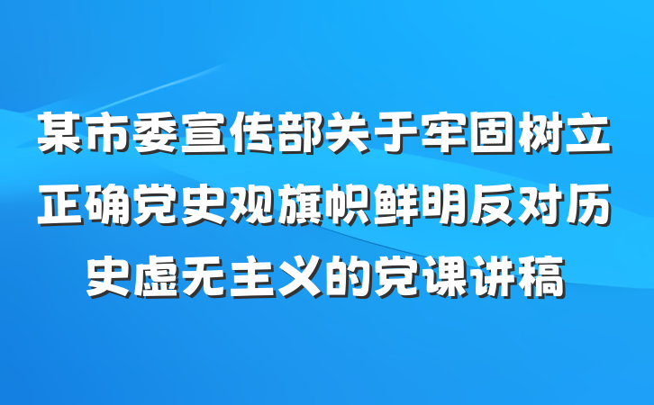 某市委宣传部关于牢固树立正确党史观旗帜鲜明反对历史虚无主义的党课讲稿
