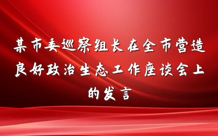 某市委巡察组长在全市营造良好政治生态工作座谈会上的发言