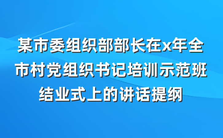 某市委组织部部长在x年全市村党组织书记培训示范班结业式上的讲话提纲