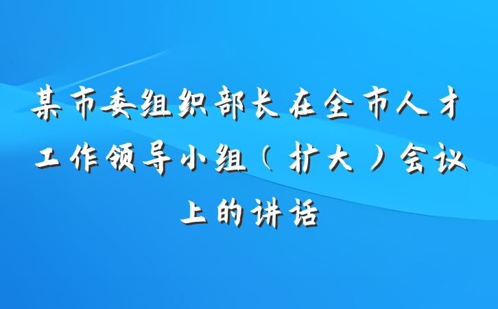 某市委组织部长在全市人才工作领导小组（扩大）会议上的讲话