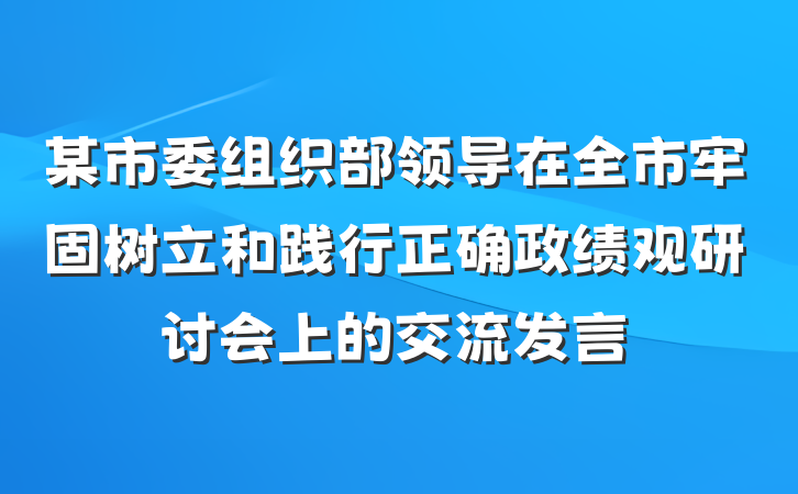 某市委组织部领导在全市牢固树立和践行正确政绩观研讨会上的交流发言