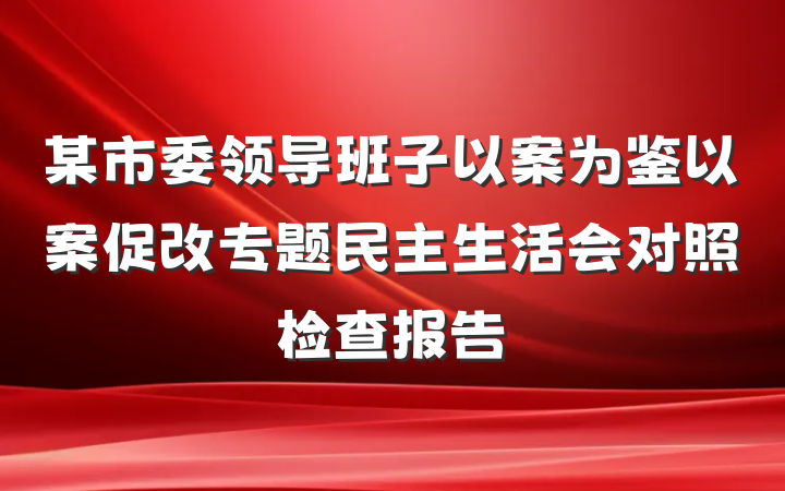 某市委领导班子以案为鉴以案促改专题民主生活会对照检查报告