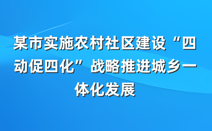 某市实施农村社区建设“四动促四化”战略推进城乡一体化发展