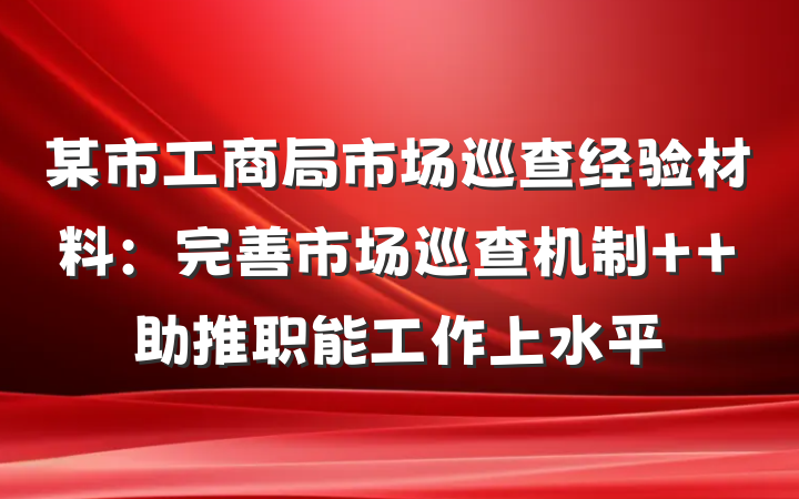 某市工商局市场巡查经验材料：完善市场巡查机制  助推职能工作上水平