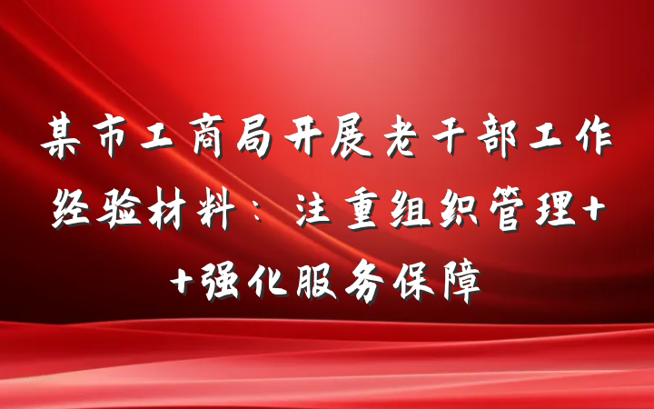 某市工商局开展老干部工作经验材料：注重组织管理  强化服务保障