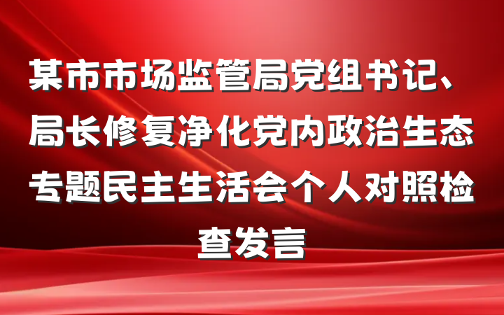 某市市场监管局党组书记、局长修复净化党内政治生态专题民主生活会个人对照检查发言