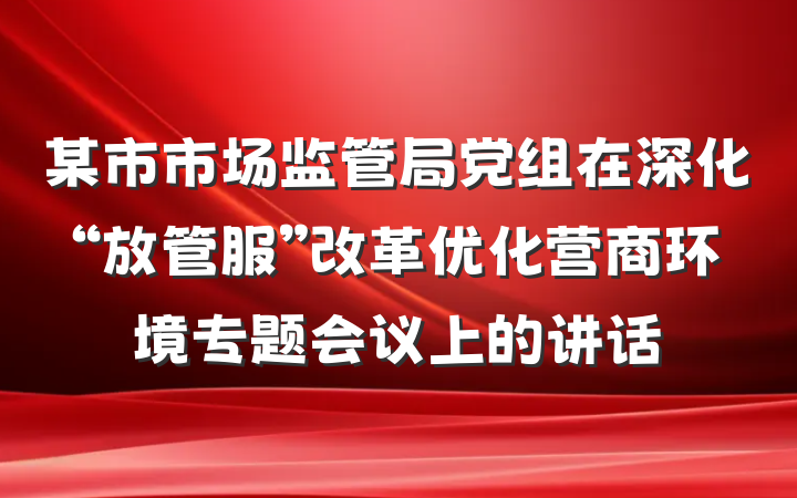 某市市场监管局党组在深化“放管服”改革优化营商环境专题会议上的讲话