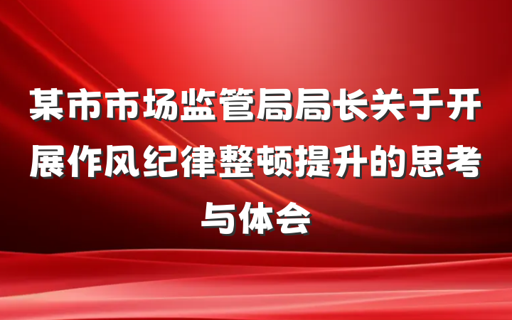 某市市场监管局局长关于开展作风纪律整顿提升的思考与体会