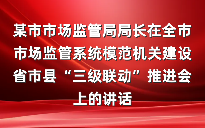某市市场监管局局长在全市市场监管系统模范机关建设省市县“三级联动”推进会上的讲话