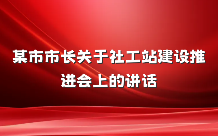 某市市长关于社工站建设推进会上的讲话