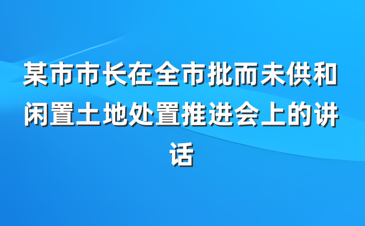 某市市长在全市批而未供和闲置土地处置推进会上的讲话