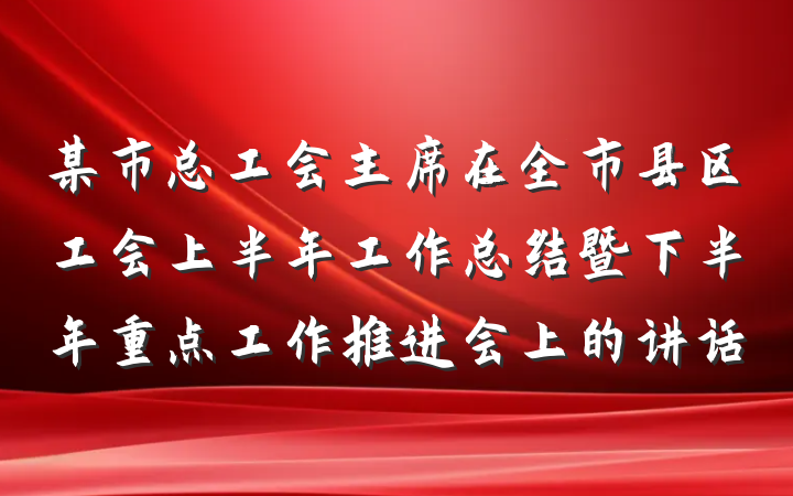 某市总工会主席在全市县区工会上半年工作总结暨下半年重点工作推进会上的讲话