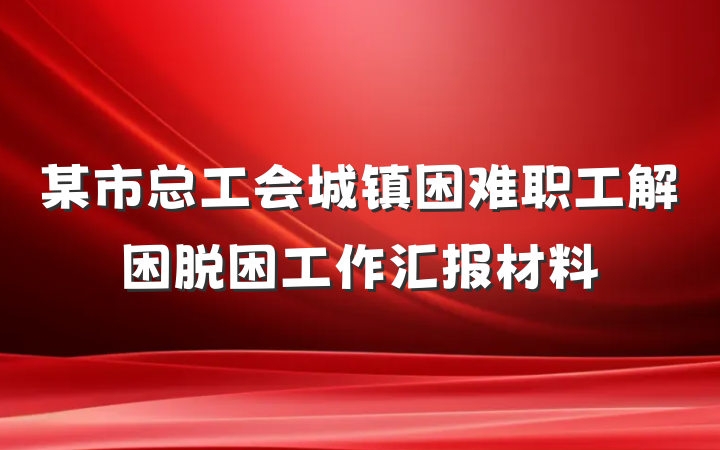 某市总工会城镇困难职工解困脱困工作汇报材料