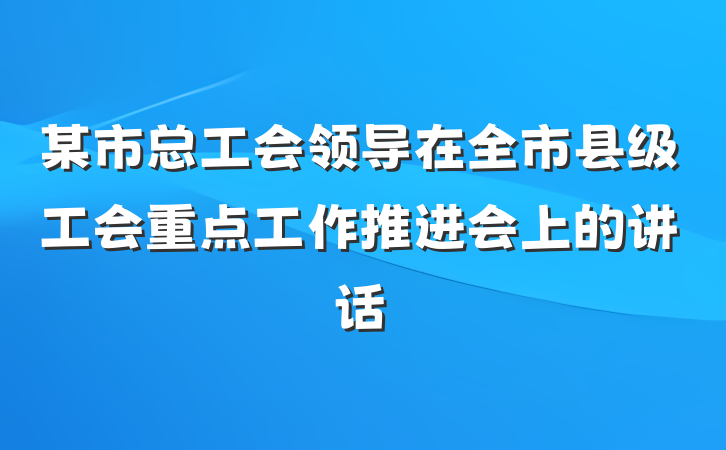 某市总工会领导在全市县级工会重点工作推进会上的讲话