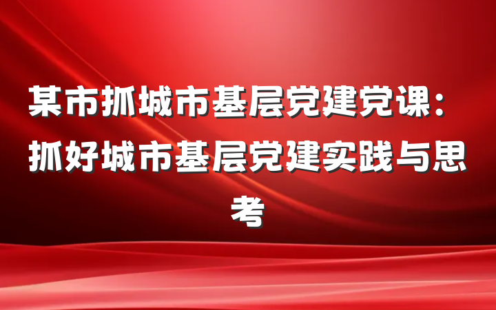 某市抓城市基层党建党课：抓好城市基层党建实践与思考