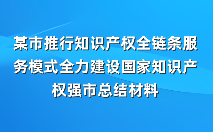 某市推行知识产权全链条服务模式全力建设国家知识产权强市总结材料