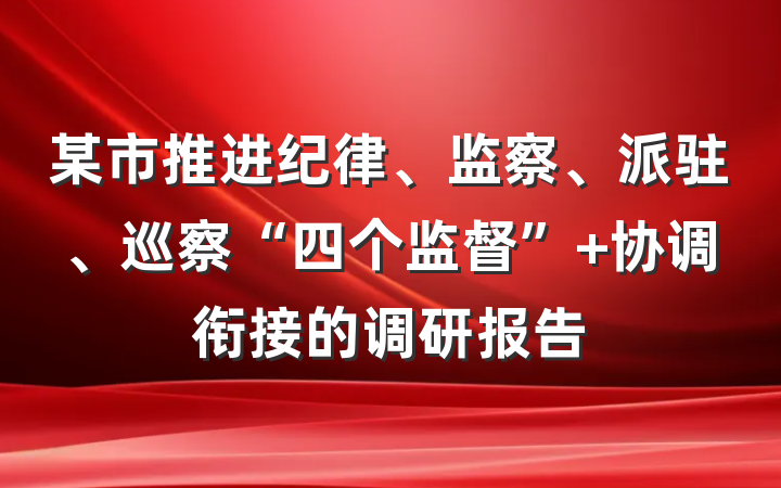某市推进纪律、监察、派驻、巡察“四个监督” 协调衔接的调研报告