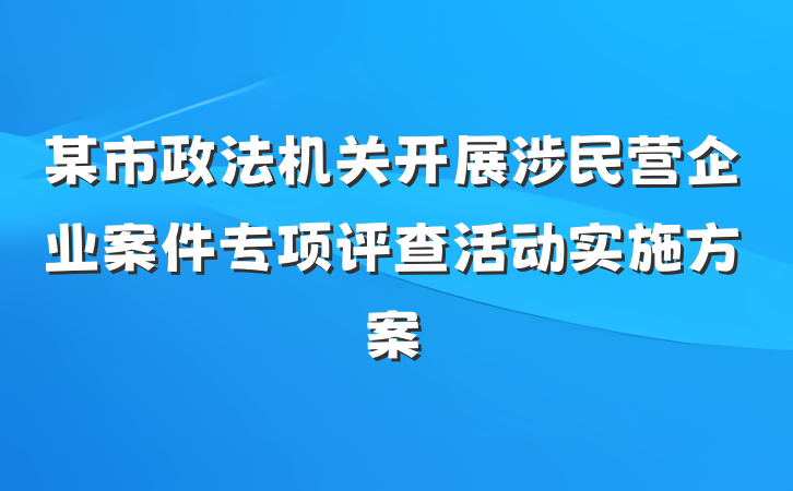 某市政法机关开展涉民营企业案件专项评查活动实施方案