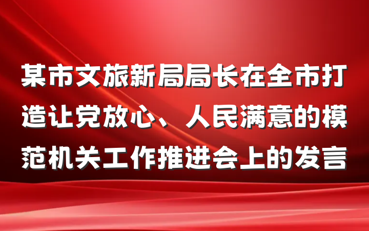 某市文旅新局局长在全市打造让党放心、人民满意的模范机关工作推进会上的发言