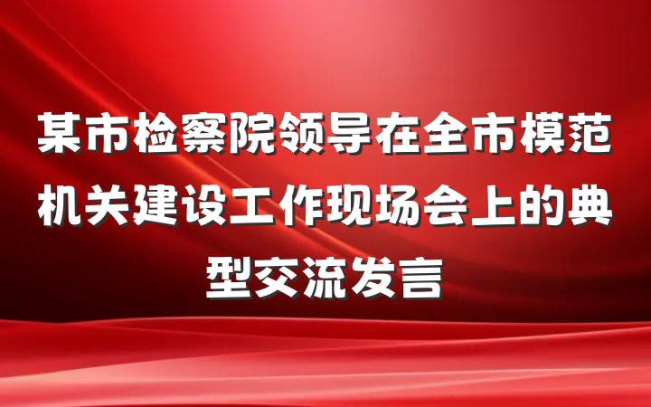 某市检察院领导在全市模范机关建设工作现场会上的典型交流发言