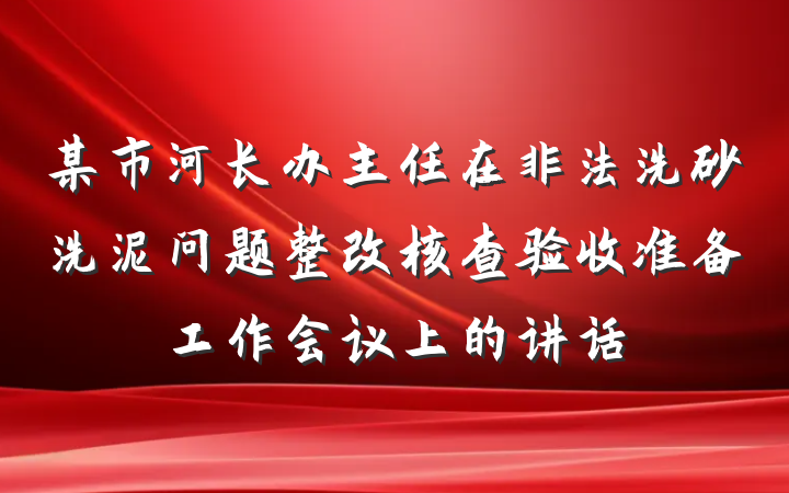 某市河长办主任在非法洗砂洗泥问题整改核查验收准备工作会议上的讲话
