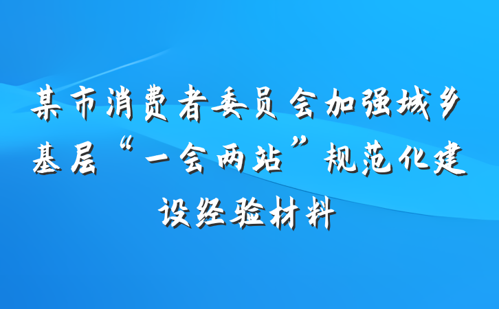 某市消费者委员会加强城乡基层“一会两站”规范化建设经验材料