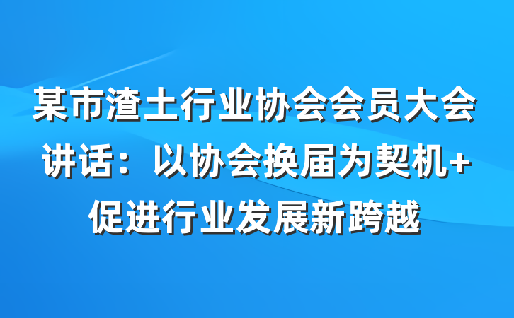 某市渣土行业协会会员大会讲话：以协会换届为契机 促进行业发展新跨越