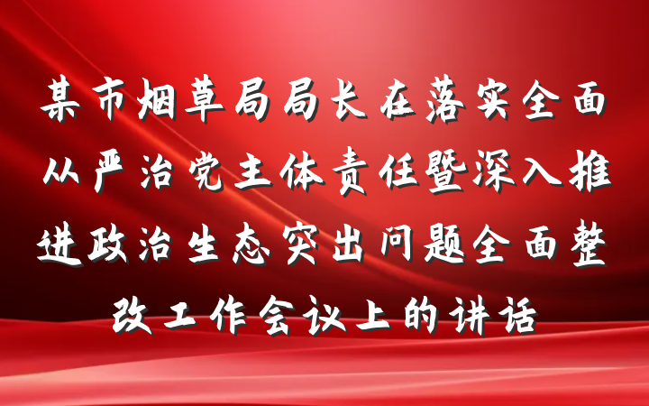 某市烟草局局长在落实全面从严治党主体责任暨深入推进政治生态突出问题全面整改工作会议上的讲话