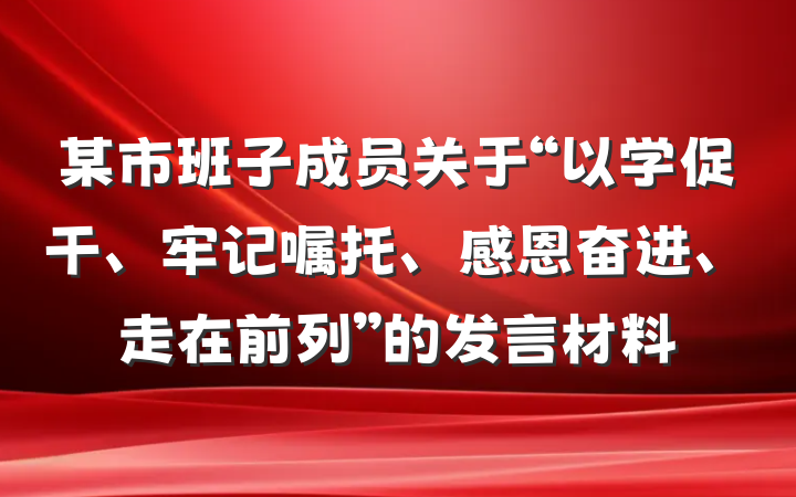 某市班子成员关于“以学促干、牢记嘱托、感恩奋进、走在前列”的发言材料
