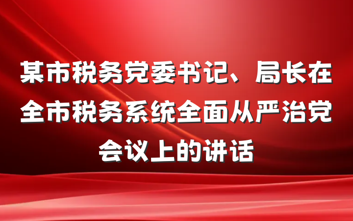 某市税务党委书记、局长在全市税务系统全面从严治党会议上的讲话
