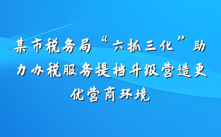 某市税务局“六抓三化”助力办税服务提档升级营造更优营商环境